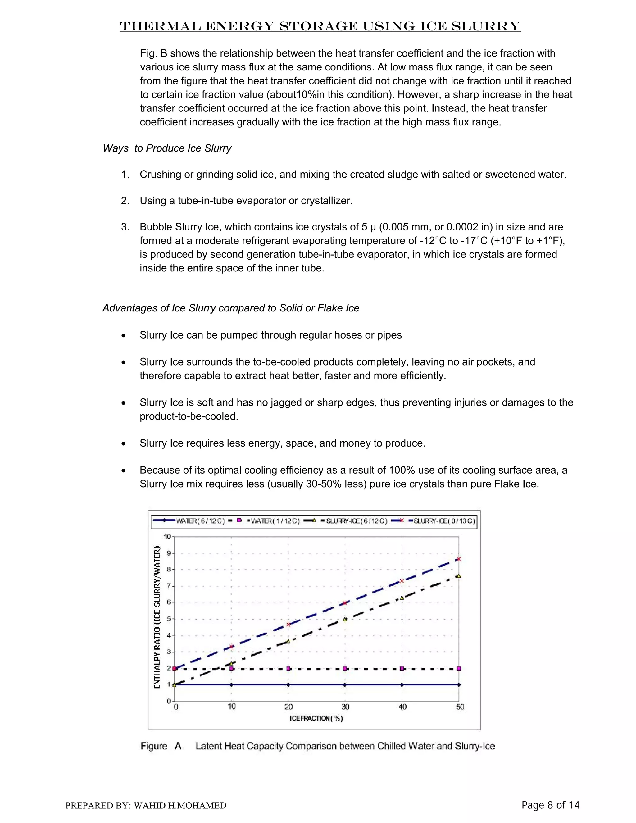 Thermal Energy Storage Using Ice Slurry
Fig. B shows the relationship between the heat transfer coefficient and the ice fraction with
various ice slurry mass flux at the same conditions. At low mass flux range, it can be seen
from the figure that the heat transfer coefficient did not change with ice fraction until it reached
to certain ice fraction value (about10%in this condition). However, a sharp increase in the heat
transfer coefficient occurred at the ice fraction above this point. Instead, the heat transfer
coefficient increases gradually with the ice fraction at the high mass flux range.
Ways to Produce Ice Slurry
1. Crushing or grinding solid ice, and mixing the created sludge with salted or sweetened water.
2. Using a tube-in-tube evaporator or crystallizer.
3. Bubble Slurry Ice, which contains ice crystals of 5 µ (0.005 mm, or 0.0002 in) in size and are
formed at a moderate refrigerant evaporating temperature of -12°C to -17°C (+10°F to +1°F),
is produced by second generation tube-in-tube evaporator, in which ice crystals are formed
inside the entire space of the inner tube.

Advantages of Ice Slurry compared to Solid or Flake Ice
•

Slurry Ice can be pumped through regular hoses or pipes

•

Slurry Ice surrounds the to-be-cooled products completely, leaving no air pockets, and
therefore capable to extract heat better, faster and more efficiently.

•

Slurry Ice is soft and has no jagged or sharp edges, thus preventing injuries or damages to the
product-to-be-cooled.

•

Slurry Ice requires less energy, space, and money to produce.

•

Because of its optimal cooling efficiency as a result of 100% use of its cooling surface area, a
Slurry Ice mix requires less (usually 30-50% less) pure ice crystals than pure Flake Ice.

PREPARED BY: WAHID H.MOHAMED

Page 8 of 14

 