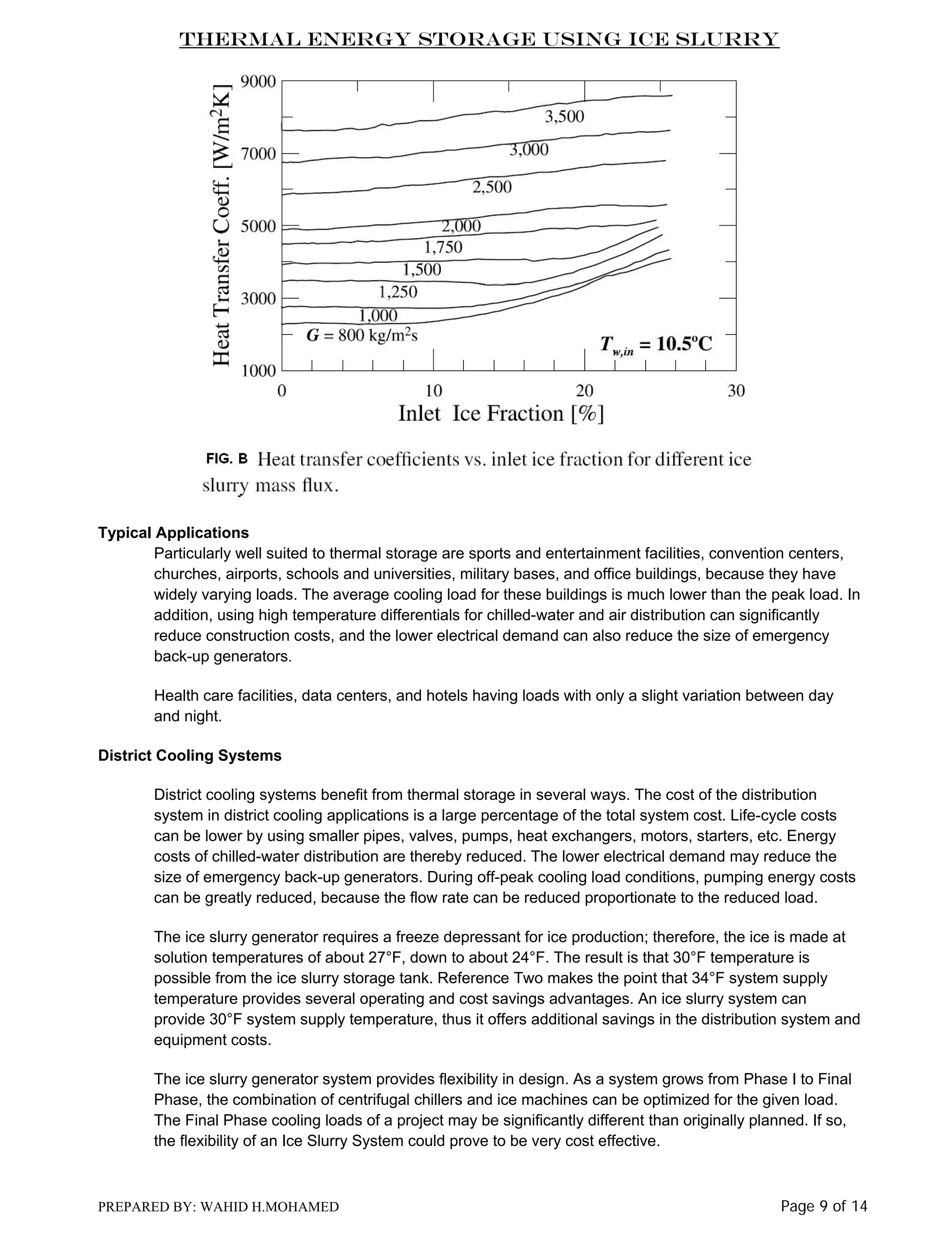 Thermal Energy Storage Using Ice Slurry

Typical Applications
Particularly well suited to thermal storage are sports and entertainment facilities, convention centers,
churches, airports, schools and universities, military bases, and office buildings, because they have
widely varying loads. The average cooling load for these buildings is much lower than the peak load. In
addition, using high temperature differentials for chilled-water and air distribution can significantly
reduce construction costs, and the lower electrical demand can also reduce the size of emergency
back-up generators.
Health care facilities, data centers, and hotels having loads with only a slight variation between day
and night.
District Cooling Systems
District cooling systems benefit from thermal storage in several ways. The cost of the distribution
system in district cooling applications is a large percentage of the total system cost. Life-cycle costs
can be lower by using smaller pipes, valves, pumps, heat exchangers, motors, starters, etc. Energy
costs of chilled-water distribution are thereby reduced. The lower electrical demand may reduce the
size of emergency back-up generators. During off-peak cooling load conditions, pumping energy costs
can be greatly reduced, because the flow rate can be reduced proportionate to the reduced load.
The ice slurry generator requires a freeze depressant for ice production; therefore, the ice is made at
solution temperatures of about 27°F, down to about 24°F. The result is that 30°F temperature is
possible from the ice slurry storage tank. Reference Two makes the point that 34°F system supply
temperature provides several operating and cost savings advantages. An ice slurry system can
provide 30°F system supply temperature, thus it offers additional savings in the distribution system and
equipment costs.
The ice slurry generator system provides flexibility in design. As a system grows from Phase I to Final
Phase, the combination of centrifugal chillers and ice machines can be optimized for the given load.
The Final Phase cooling loads of a project may be significantly different than originally planned. If so,
the flexibility of an Ice Slurry System could prove to be very cost effective.

PREPARED BY: WAHID H.MOHAMED

Page 9 of 14

 
