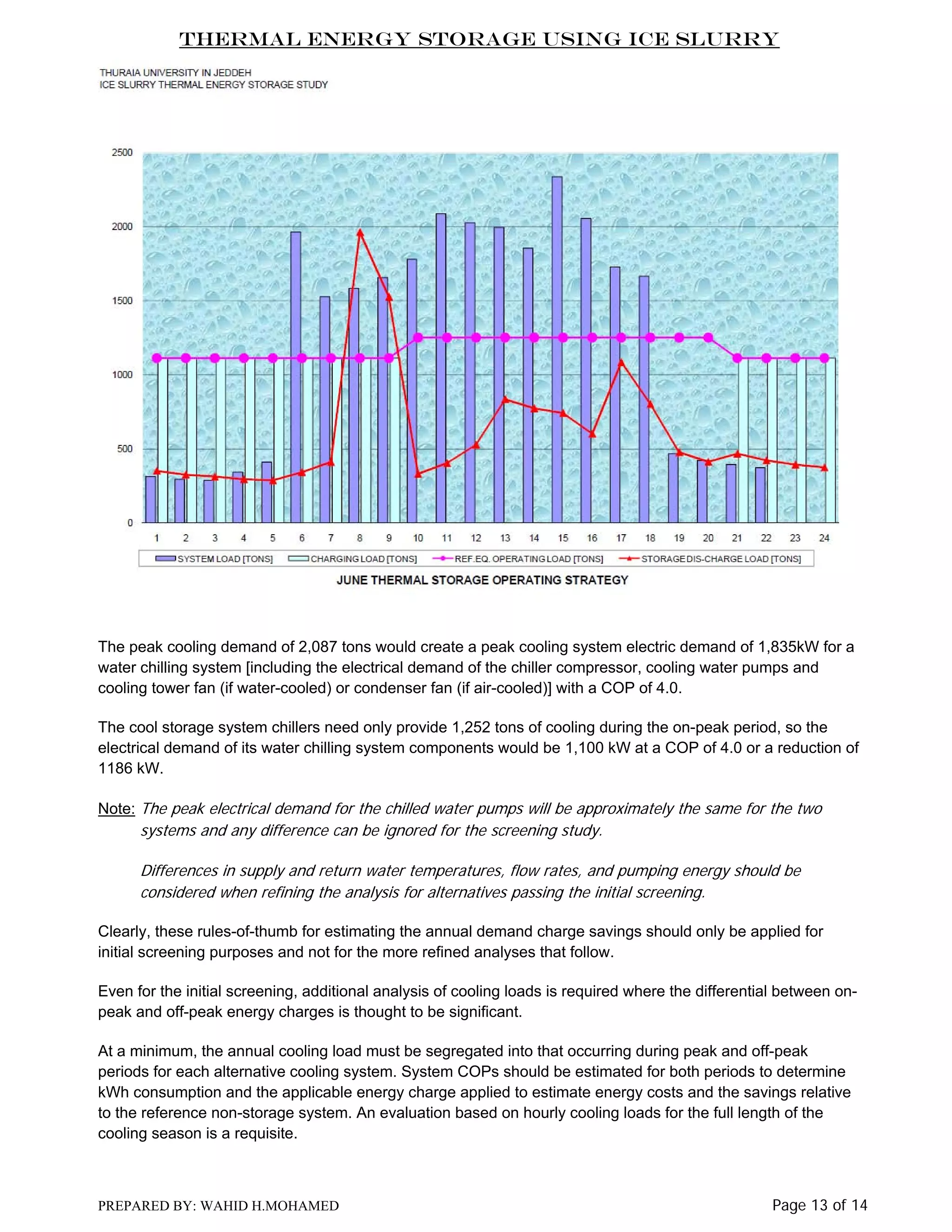 Thermal Energy Storage Using Ice Slurry

The peak cooling demand of 2,087 tons would create a peak cooling system electric demand of 1,835kW for a
water chilling system [including the electrical demand of the chiller compressor, cooling water pumps and
cooling tower fan (if water-cooled) or condenser fan (if air-cooled)] with a COP of 4.0.
The cool storage system chillers need only provide 1,252 tons of cooling during the on-peak period, so the
electrical demand of its water chilling system components would be 1,100 kW at a COP of 4.0 or a reduction of
1186 kW.
Note: The peak electrical demand for the chilled water pumps will be approximately the same for the two

systems and any difference can be ignored for the screening study.
Differences in supply and return water temperatures, flow rates, and pumping energy should be
considered when refining the analysis for alternatives passing the initial screening.
Clearly, these rules-of-thumb for estimating the annual demand charge savings should only be applied for
initial screening purposes and not for the more refined analyses that follow.
Even for the initial screening, additional analysis of cooling loads is required where the differential between onpeak and off-peak energy charges is thought to be significant.
At a minimum, the annual cooling load must be segregated into that occurring during peak and off-peak
periods for each alternative cooling system. System COPs should be estimated for both periods to determine
kWh consumption and the applicable energy charge applied to estimate energy costs and the savings relative
to the reference non-storage system. An evaluation based on hourly cooling loads for the full length of the
cooling season is a requisite.

PREPARED BY: WAHID H.MOHAMED

Page 13 of 14

 