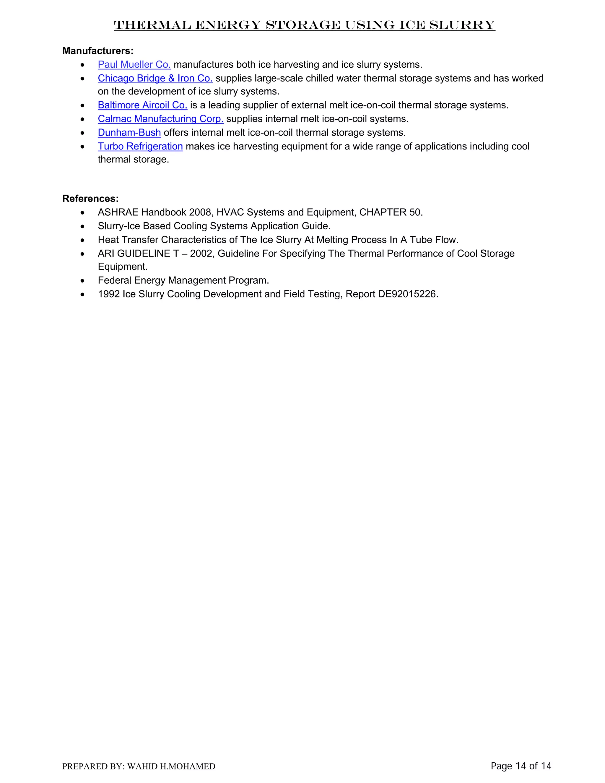 Thermal Energy Storage Using Ice Slurry
Manufacturers:
• Paul Mueller Co. manufactures both ice harvesting and ice slurry systems.
• Chicago Bridge & Iron Co. supplies large-scale chilled water thermal storage systems and has worked
on the development of ice slurry systems.
• Baltimore Aircoil Co. is a leading supplier of external melt ice-on-coil thermal storage systems.
• Calmac Manufacturing Corp. supplies internal melt ice-on-coil systems.
• Dunham-Bush offers internal melt ice-on-coil thermal storage systems.
• Turbo Refrigeration makes ice harvesting equipment for a wide range of applications including cool
thermal storage.

References:
• ASHRAE Handbook 2008, HVAC Systems and Equipment, CHAPTER 50.
• Slurry-Ice Based Cooling Systems Application Guide.
• Heat Transfer Characteristics of The Ice Slurry At Melting Process In A Tube Flow.
• ARI GUIDELINE T – 2002, Guideline For Specifying The Thermal Performance of Cool Storage
Equipment.
• Federal Energy Management Program.
• 1992 Ice Slurry Cooling Development and Field Testing, Report DE92015226.

PREPARED BY: WAHID H.MOHAMED

Page 14 of 14

 