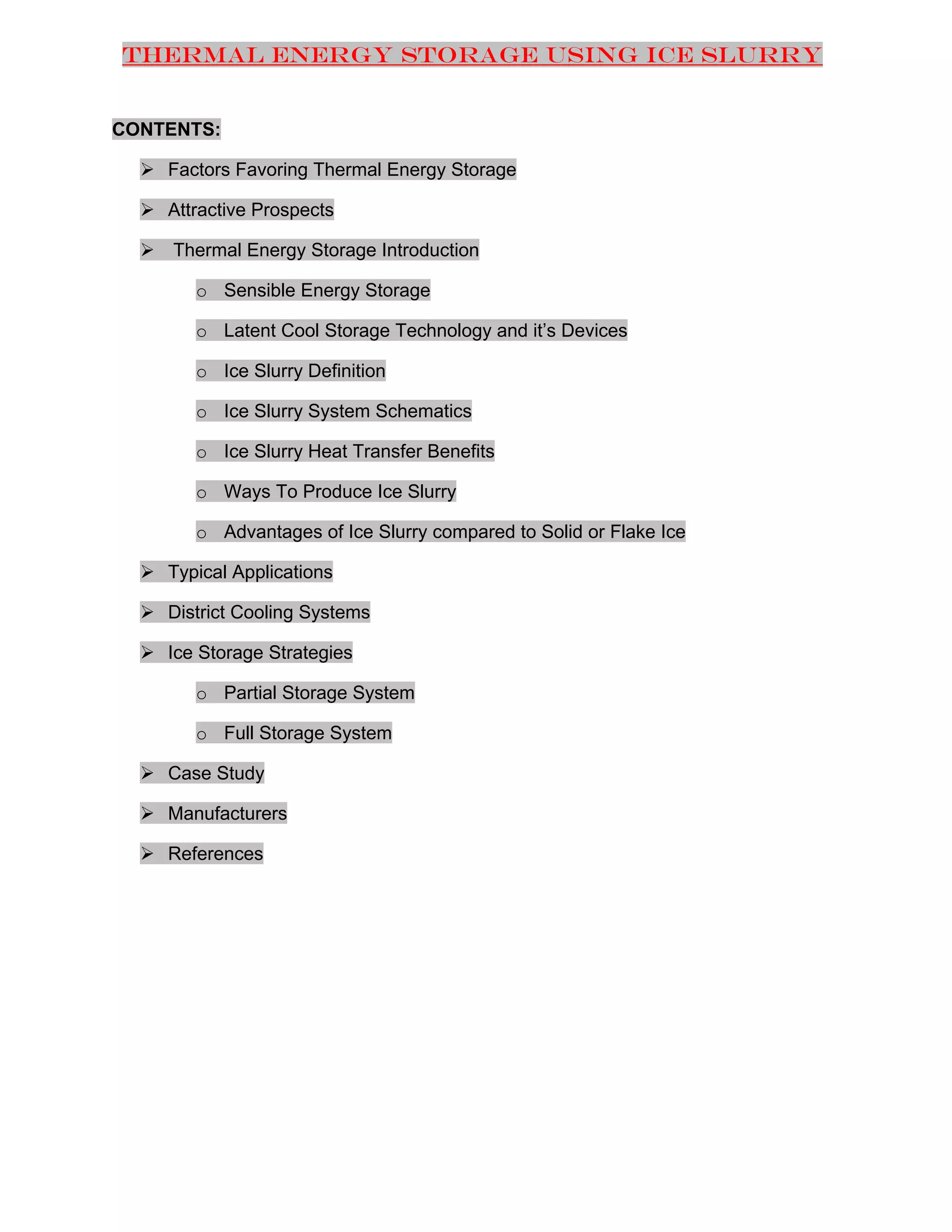 Thermal Energy Storage Using Ice Slurry

CONTENTS:
 Factors Favoring Thermal Energy Storage
 Attractive Prospects
 Thermal Energy Storage Introduction
o Sensible Energy Storage
o Latent Cool Storage Technology and it’s Devices
o Ice Slurry Definition
o Ice Slurry System Schematics
o Ice Slurry Heat Transfer Benefits
o Ways To Produce Ice Slurry
o Advantages of Ice Slurry compared to Solid or Flake Ice
 Typical Applications
 District Cooling Systems
 Ice Storage Strategies
o Partial Storage System
o Full Storage System
 Case Study
 Manufacturers
 References

 