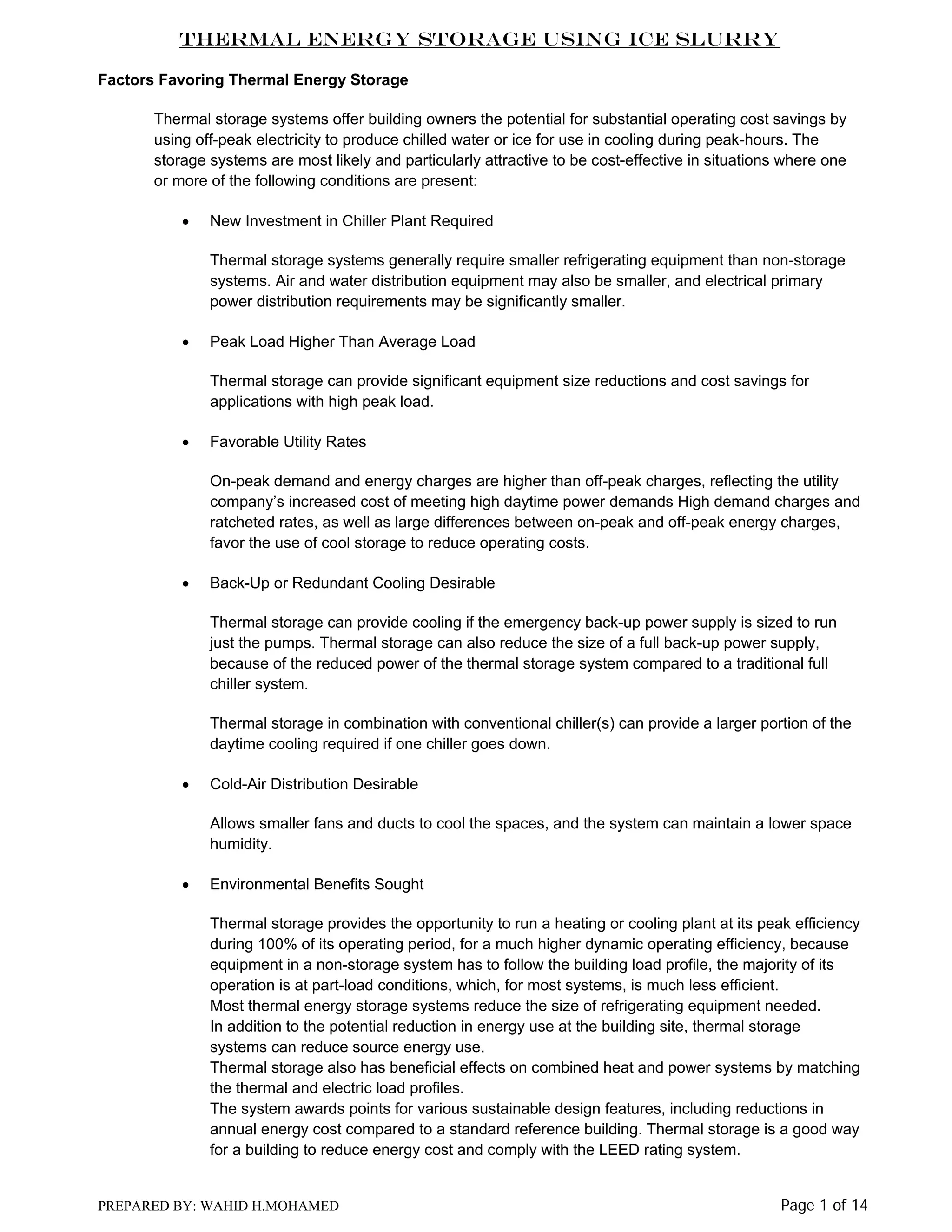 Thermal Energy Storage Using Ice Slurry
Factors Favoring Thermal Energy Storage
Thermal storage systems offer building owners the potential for substantial operating cost savings by
using off-peak electricity to produce chilled water or ice for use in cooling during peak-hours. The
storage systems are most likely and particularly attractive to be cost-effective in situations where one
or more of the following conditions are present:
•

New Investment in Chiller Plant Required
Thermal storage systems generally require smaller refrigerating equipment than non-storage
systems. Air and water distribution equipment may also be smaller, and electrical primary
power distribution requirements may be significantly smaller.

•

Peak Load Higher Than Average Load
Thermal storage can provide significant equipment size reductions and cost savings for
applications with high peak load.

•

Favorable Utility Rates
On-peak demand and energy charges are higher than off-peak charges, reflecting the utility
company’s increased cost of meeting high daytime power demands High demand charges and
ratcheted rates, as well as large differences between on-peak and off-peak energy charges,
favor the use of cool storage to reduce operating costs.

•

Back-Up or Redundant Cooling Desirable
Thermal storage can provide cooling if the emergency back-up power supply is sized to run
just the pumps. Thermal storage can also reduce the size of a full back-up power supply,
because of the reduced power of the thermal storage system compared to a traditional full
chiller system.
Thermal storage in combination with conventional chiller(s) can provide a larger portion of the
daytime cooling required if one chiller goes down.

•

Cold-Air Distribution Desirable
Allows smaller fans and ducts to cool the spaces, and the system can maintain a lower space
humidity.

•

Environmental Benefits Sought
Thermal storage provides the opportunity to run a heating or cooling plant at its peak efficiency
during 100% of its operating period, for a much higher dynamic operating efficiency, because
equipment in a non-storage system has to follow the building load profile, the majority of its
operation is at part-load conditions, which, for most systems, is much less efficient.
Most thermal energy storage systems reduce the size of refrigerating equipment needed.
In addition to the potential reduction in energy use at the building site, thermal storage
systems can reduce source energy use.
Thermal storage also has beneficial effects on combined heat and power systems by matching
the thermal and electric load profiles.
The system awards points for various sustainable design features, including reductions in
annual energy cost compared to a standard reference building. Thermal storage is a good way
for a building to reduce energy cost and comply with the LEED rating system.

PREPARED BY: WAHID H.MOHAMED

Page 1 of 14

 