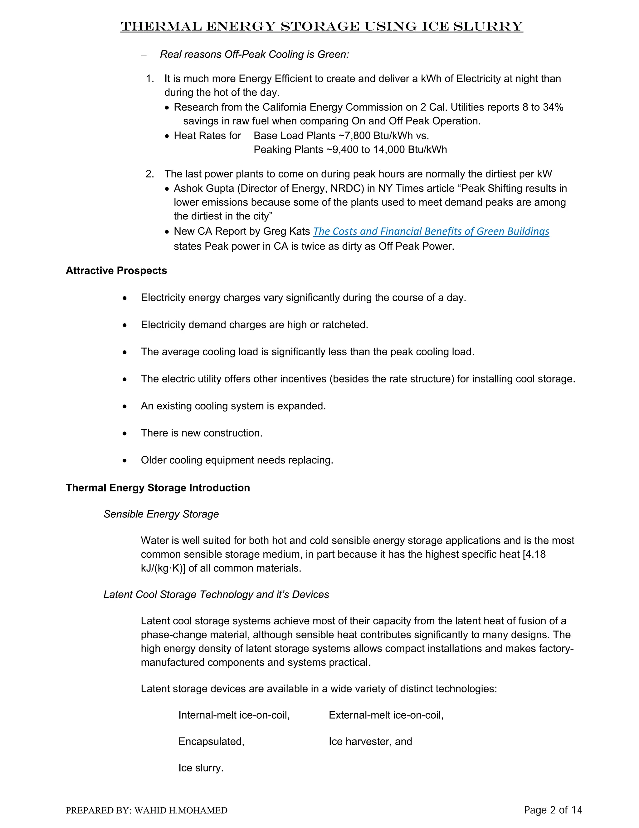 Thermal Energy Storage Using Ice Slurry
−

Real reasons Off-Peak Cooling is Green:

1. It is much more Energy Efficient to create and deliver a kWh of Electricity at night than
during the hot of the day.
• Research from the California Energy Commission on 2 Cal. Utilities reports 8 to 34%
savings in raw fuel when comparing On and Off Peak Operation.
• Heat Rates for Base Load Plants ~7,800 Btu/kWh vs.
Peaking Plants ~9,400 to 14,000 Btu/kWh
2. The last power plants to come on during peak hours are normally the dirtiest per kW
• Ashok Gupta (Director of Energy, NRDC) in NY Times article “Peak Shifting results in
lower emissions because some of the plants used to meet demand peaks are among
the dirtiest in the city”
• New CA Report by Greg Kats The Costs and Financial Benefits of Green Buildings
states Peak power in CA is twice as dirty as Off Peak Power.
Attractive Prospects
•

Electricity energy charges vary significantly during the course of a day.

•

Electricity demand charges are high or ratcheted.

•

The average cooling load is significantly less than the peak cooling load.

•

The electric utility offers other incentives (besides the rate structure) for installing cool storage.

•

An existing cooling system is expanded.

•

There is new construction.

•

Older cooling equipment needs replacing.

Thermal Energy Storage Introduction
Sensible Energy Storage
Water is well suited for both hot and cold sensible energy storage applications and is the most
common sensible storage medium, in part because it has the highest specific heat [4.18
kJ/(kg·K)] of all common materials.
Latent Cool Storage Technology and it’s Devices
Latent cool storage systems achieve most of their capacity from the latent heat of fusion of a
phase-change material, although sensible heat contributes significantly to many designs. The
high energy density of latent storage systems allows compact installations and makes factorymanufactured components and systems practical.
Latent storage devices are available in a wide variety of distinct technologies:
Internal-melt ice-on-coil,

External-melt ice-on-coil,

Encapsulated,

Ice harvester, and

Ice slurry.

PREPARED BY: WAHID H.MOHAMED

Page 2 of 14

 