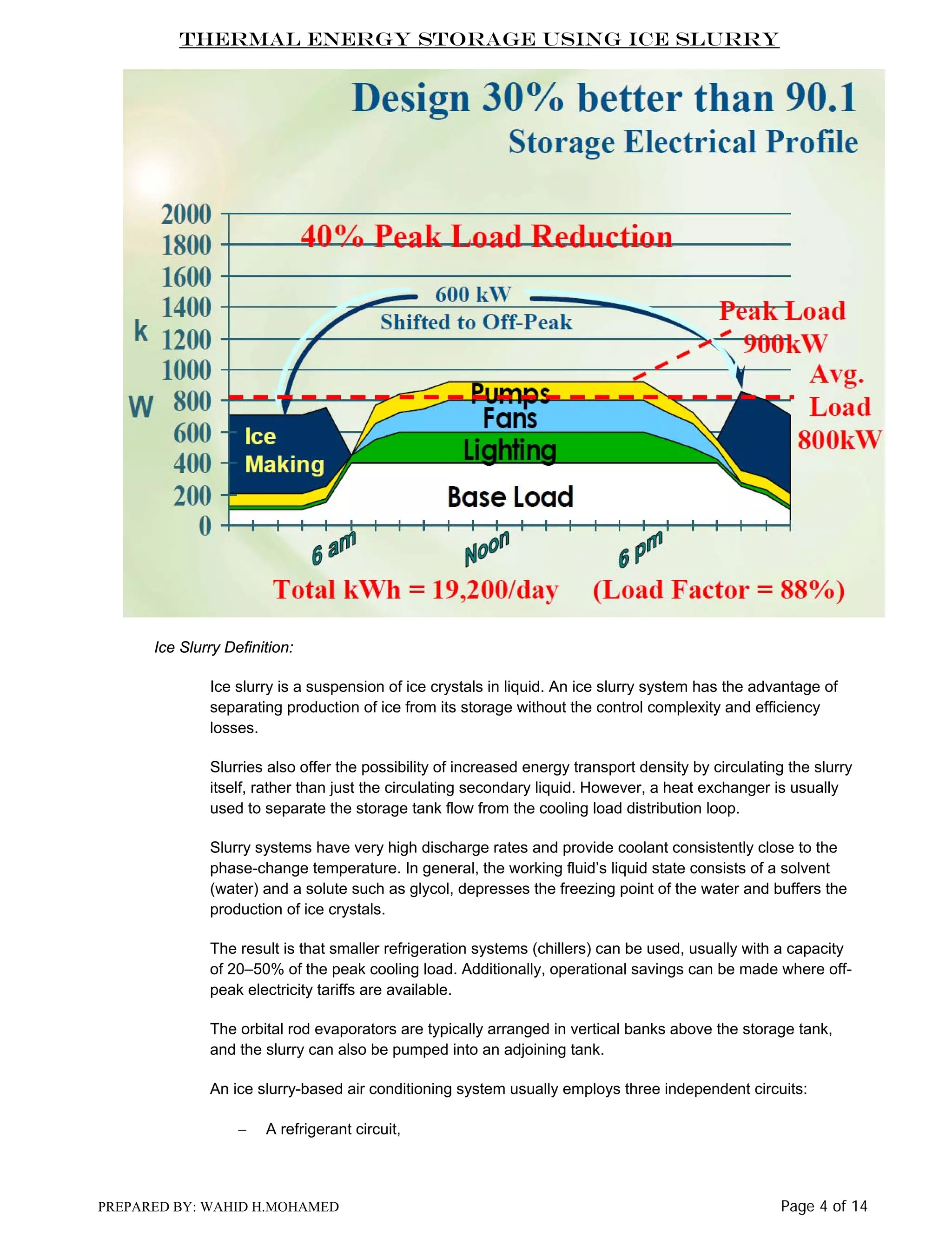 Thermal Energy Storage Using Ice Slurry

Ice Slurry Definition:
Ice slurry is a suspension of ice crystals in liquid. An ice slurry system has the advantage of
separating production of ice from its storage without the control complexity and efficiency
losses.
Slurries also offer the possibility of increased energy transport density by circulating the slurry
itself, rather than just the circulating secondary liquid. However, a heat exchanger is usually
used to separate the storage tank flow from the cooling load distribution loop.
Slurry systems have very high discharge rates and provide coolant consistently close to the
phase-change temperature. In general, the working fluid’s liquid state consists of a solvent
(water) and a solute such as glycol, depresses the freezing point of the water and buffers the
production of ice crystals.
The result is that smaller refrigeration systems (chillers) can be used, usually with a capacity
of 20–50% of the peak cooling load. Additionally, operational savings can be made where offpeak electricity tariffs are available.
The orbital rod evaporators are typically arranged in vertical banks above the storage tank,
and the slurry can also be pumped into an adjoining tank.
An ice slurry-based air conditioning system usually employs three independent circuits:
−

A refrigerant circuit,

PREPARED BY: WAHID H.MOHAMED

Page 4 of 14

 