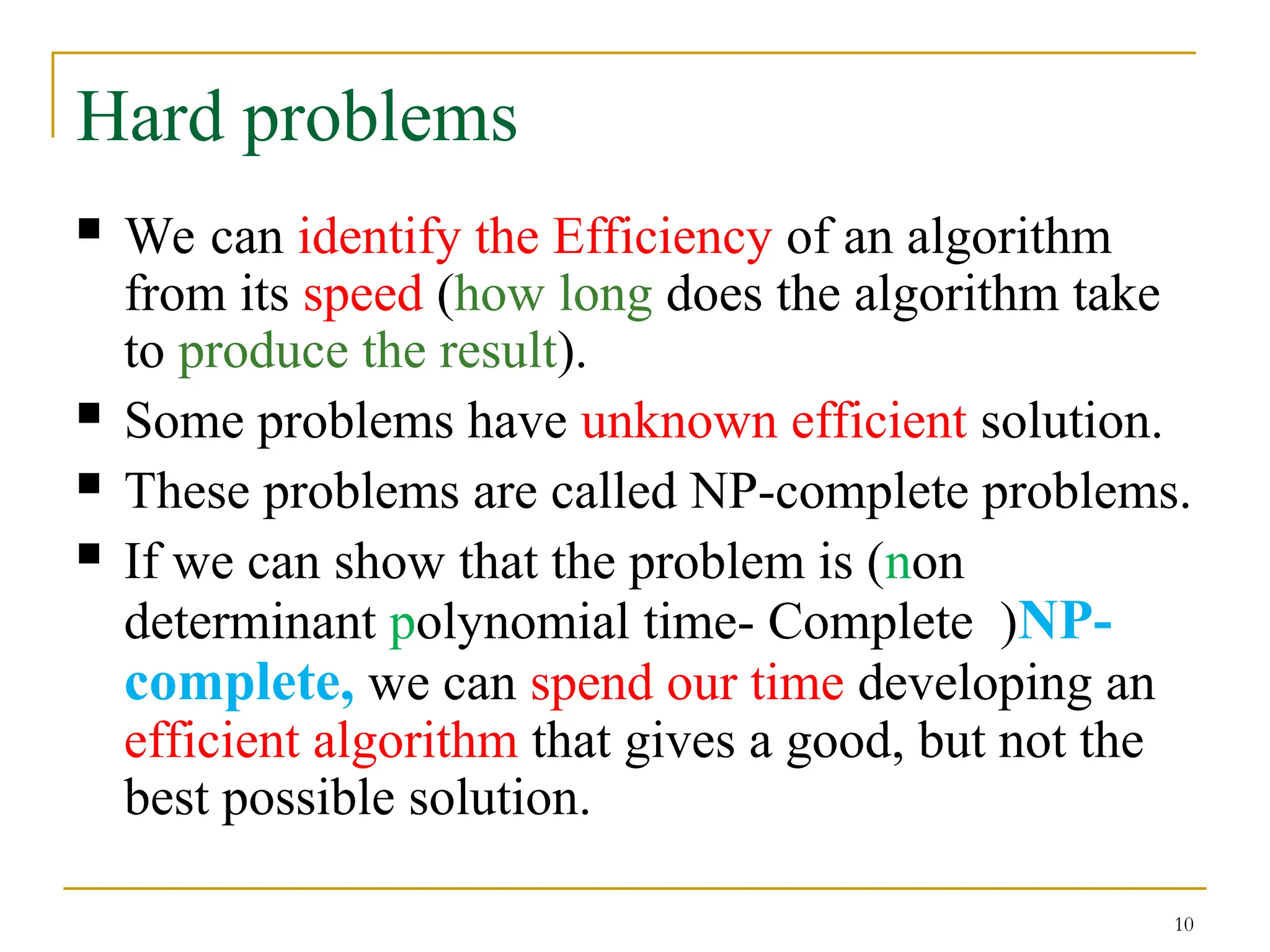 10
Hard problems
 We can identify the Efficiency of an algorithm
from its speed (how long does the algorithm take
to produce the result).
 Some problems have unknown efficient solution.
 These problems are called NP-complete problems.
 If we can show that the problem is (non
determinant polynomial time- Complete )NP-
complete, we can spend our time developing an
efficient algorithm that gives a good, but not the
best possible solution.
 