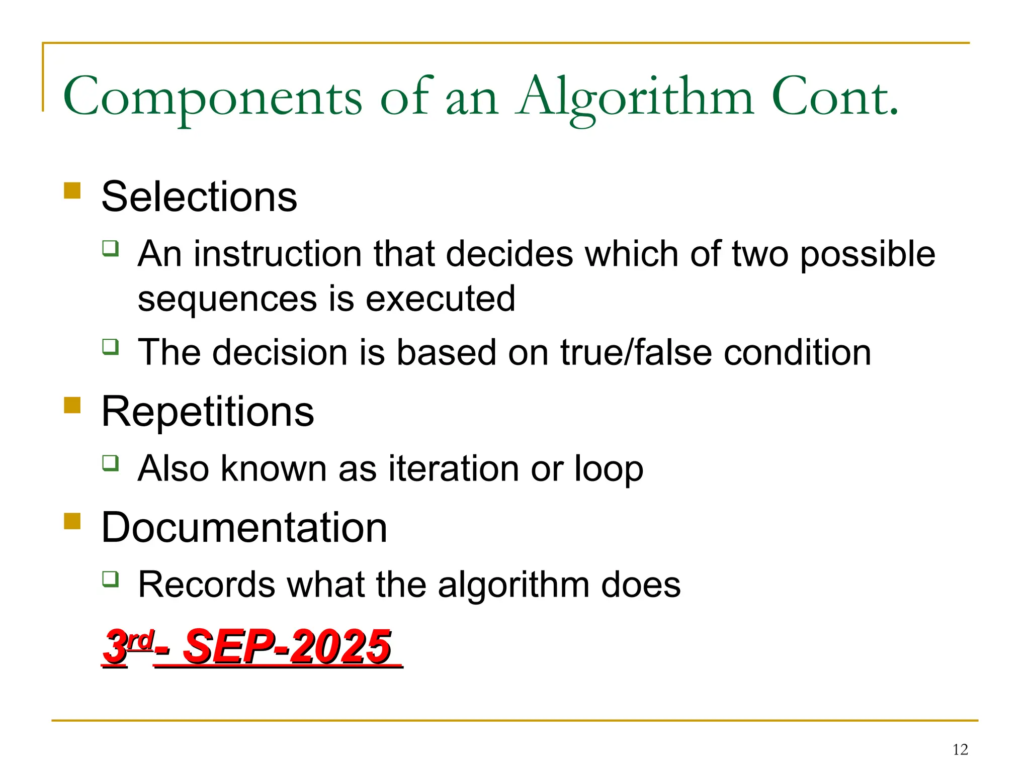 12
Components of an Algorithm Cont.
 Selections
 An instruction that decides which of two possible
sequences is executed
 The decision is based on true/false condition
 Repetitions
 Also known as iteration or loop
 Documentation
 Records what the algorithm does
3
3rd
rd
- SEP-2025
- SEP-2025
 
