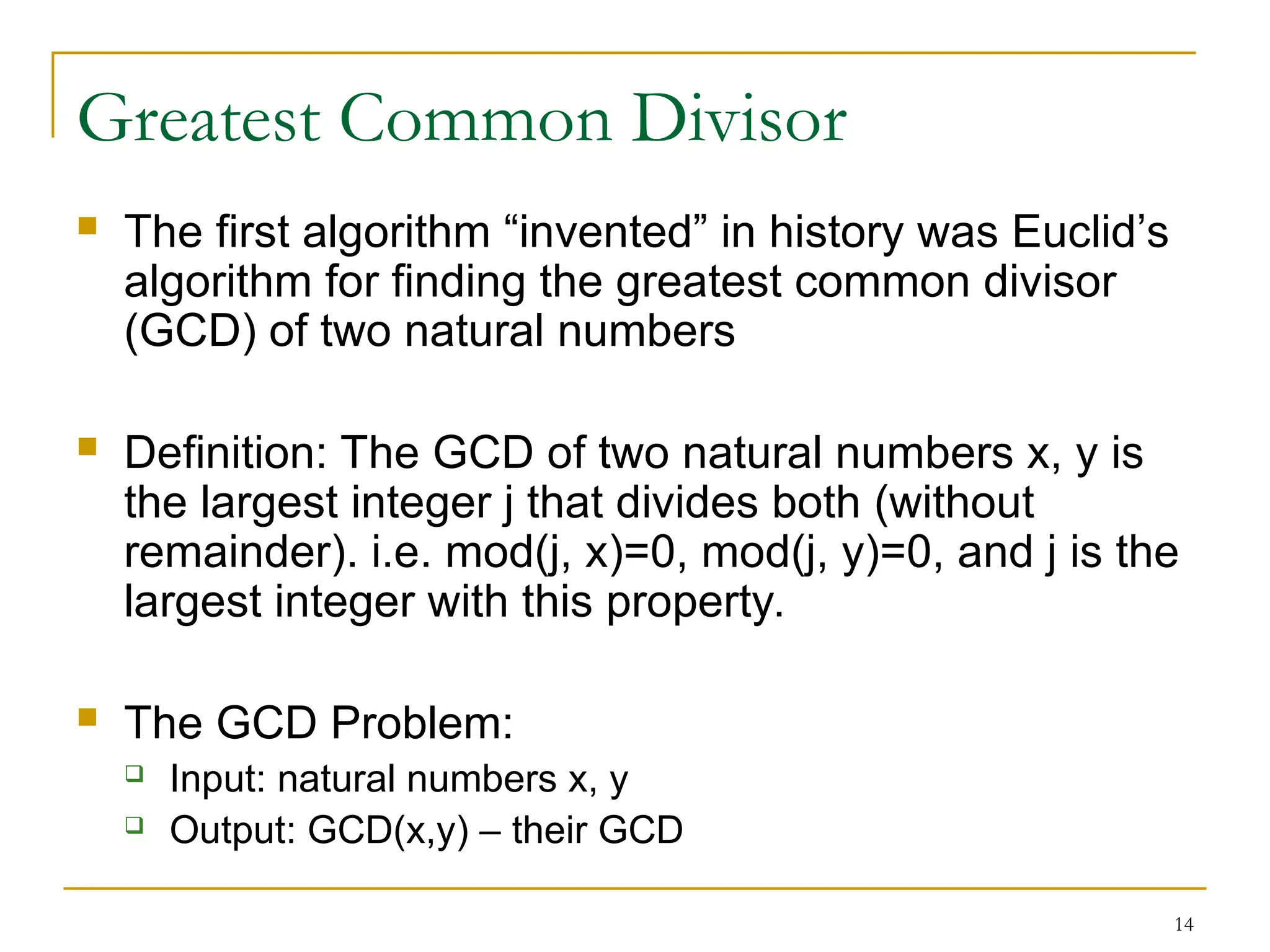 14
Greatest Common Divisor
 The first algorithm “invented” in history was Euclid’s
algorithm for finding the greatest common divisor
(GCD) of two natural numbers
 Definition: The GCD of two natural numbers x, y is
the largest integer j that divides both (without
remainder). i.e. mod(j, x)=0, mod(j, y)=0, and j is the
largest integer with this property.
 The GCD Problem:
 Input: natural numbers x, y
 Output: GCD(x,y) – their GCD
 