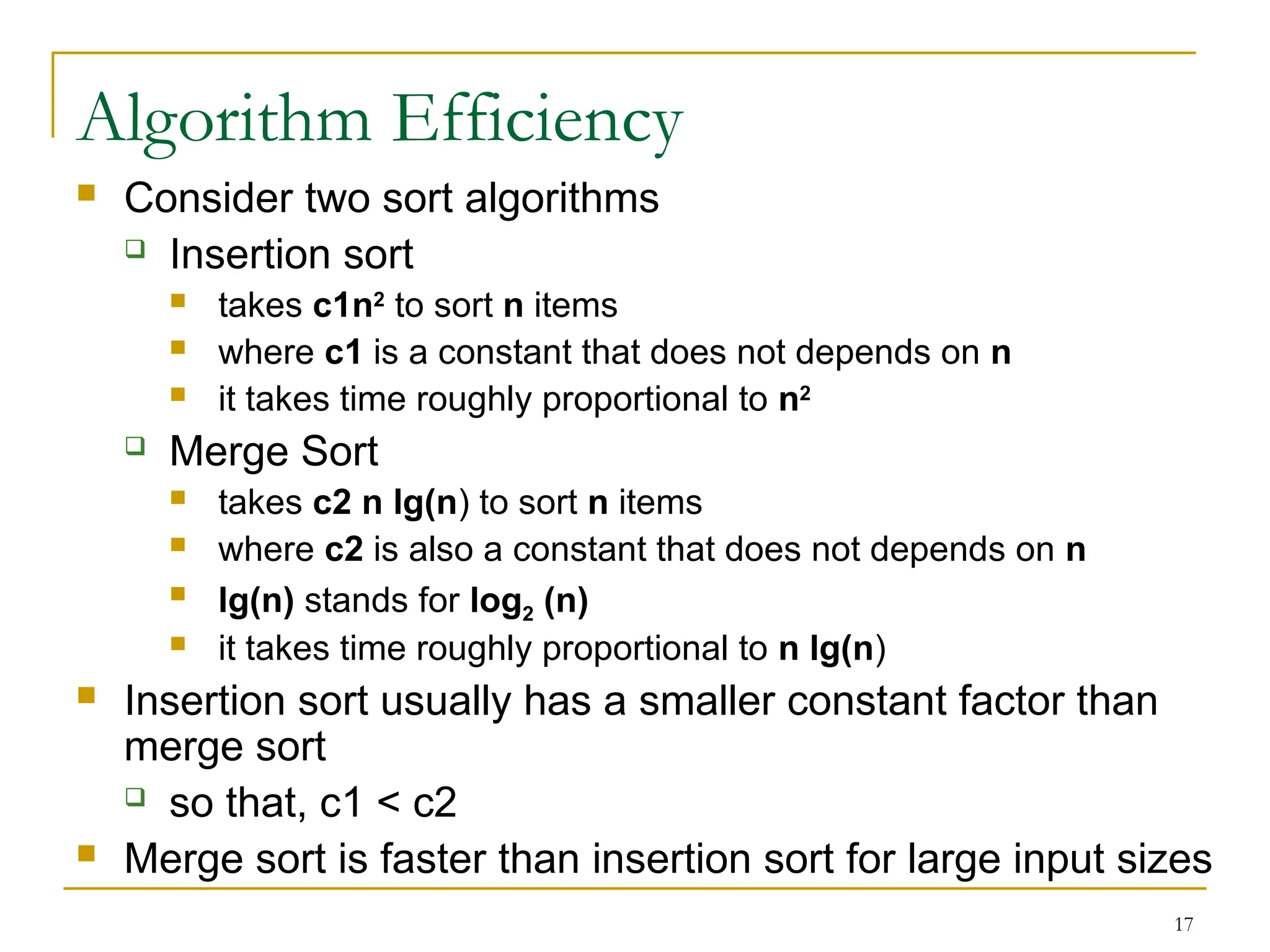 17
Algorithm Efficiency
 Consider two sort algorithms
 Insertion sort
 takes c1n2
to sort n items
 where c1 is a constant that does not depends on n
 it takes time roughly proportional to n2
 Merge Sort
 takes c2 n lg(n) to sort n items
 where c2 is also a constant that does not depends on n
 lg(n) stands for log2 (n)
 it takes time roughly proportional to n lg(n)
 Insertion sort usually has a smaller constant factor than
merge sort
 so that, c1 < c2
 Merge sort is faster than insertion sort for large input sizes
 
