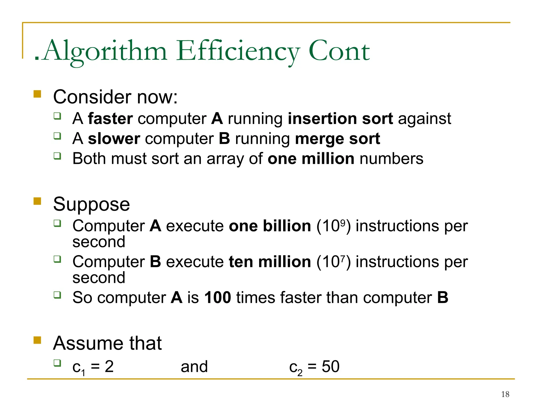 18
Algorithm Efficiency Cont
.
 Consider now:
 A faster computer A running insertion sort against
 A slower computer B running merge sort
 Both must sort an array of one million numbers
 Suppose
 Computer A execute one billion (109
) instructions per
second
 Computer B execute ten million (107
) instructions per
second
 So computer A is 100 times faster than computer B
 Assume that

c1 = 2 and c2 = 50
 