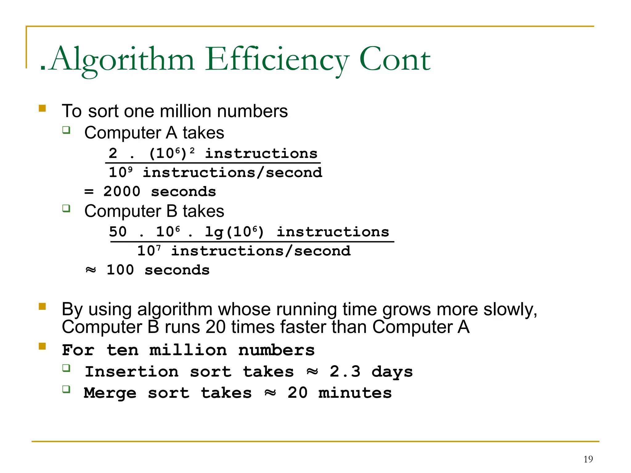 19
Algorithm Efficiency Cont
.
 To sort one million numbers
 Computer A takes
2 . (106
)2
instructions
109
instructions/second
= 2000 seconds
 Computer B takes
50 . 106
. lg(106
) instructions
107
instructions/second
 100 seconds
 By using algorithm whose running time grows more slowly,
Computer B runs 20 times faster than Computer A
 For ten million numbers
 Insertion sort takes  2.3 days
 Merge sort takes  20 minutes
 