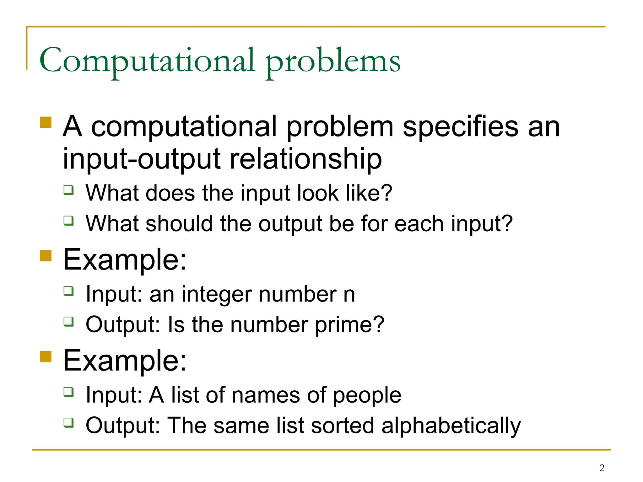 2
Computational problems
 A computational problem specifies an
input-output relationship
 What does the input look like?
 What should the output be for each input?
 Example:
 Input: an integer number n
 Output: Is the number prime?
 Example:
 Input: A list of names of people
 Output: The same list sorted alphabetically
 