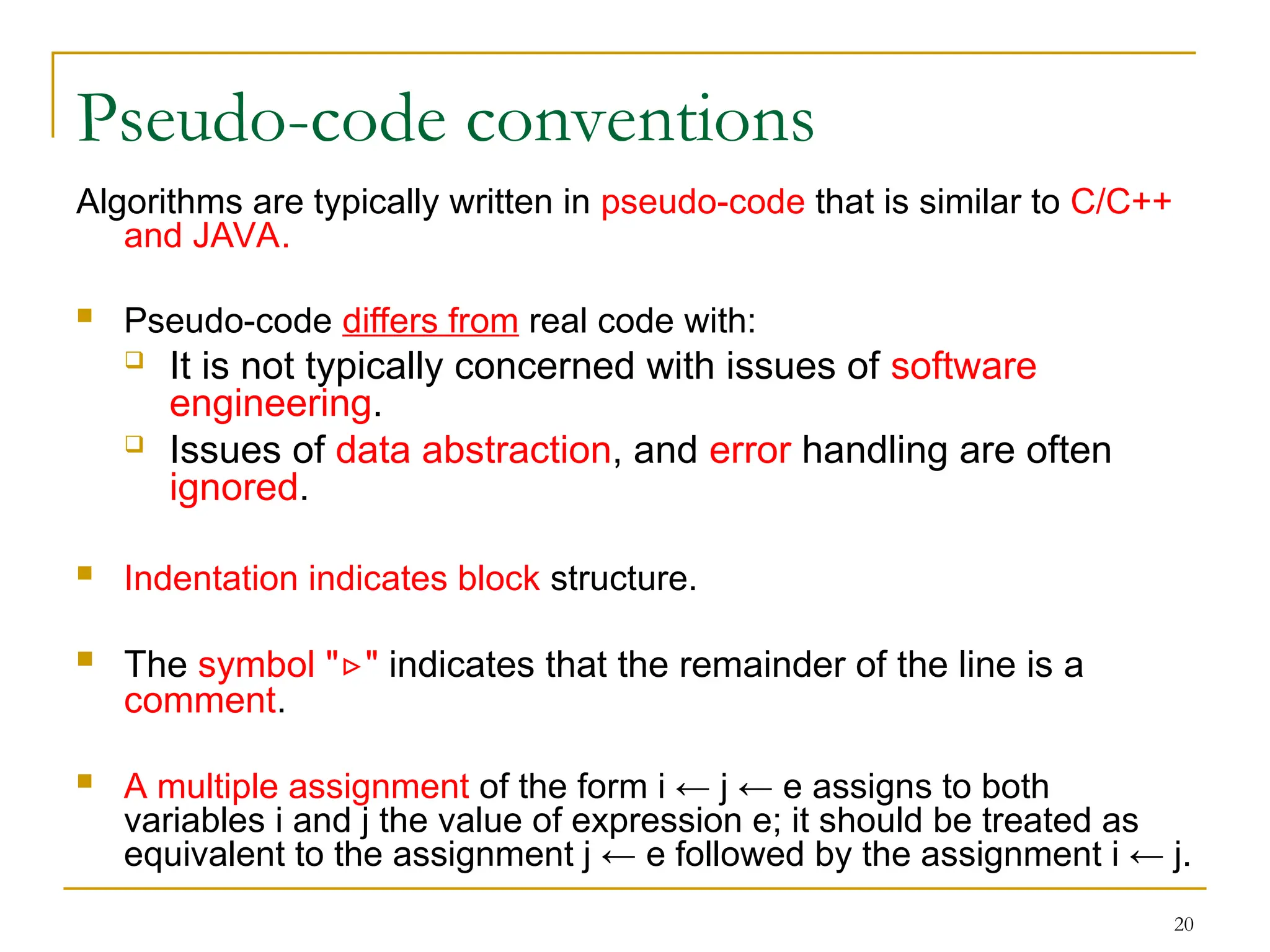20
Pseudo-code conventions
Algorithms are typically written in pseudo-code that is similar to C/C++
and JAVA.
 Pseudo-code differs from real code with:
 It is not typically concerned with issues of software
engineering.
 Issues of data abstraction, and error handling are often
ignored.
 Indentation indicates block structure.
 The symbol " "
▹ indicates that the remainder of the line is a
comment.
 A multiple assignment of the form i ← j ← e assigns to both
variables i and j the value of expression e; it should be treated as
equivalent to the assignment j ← e followed by the assignment i ← j.
 