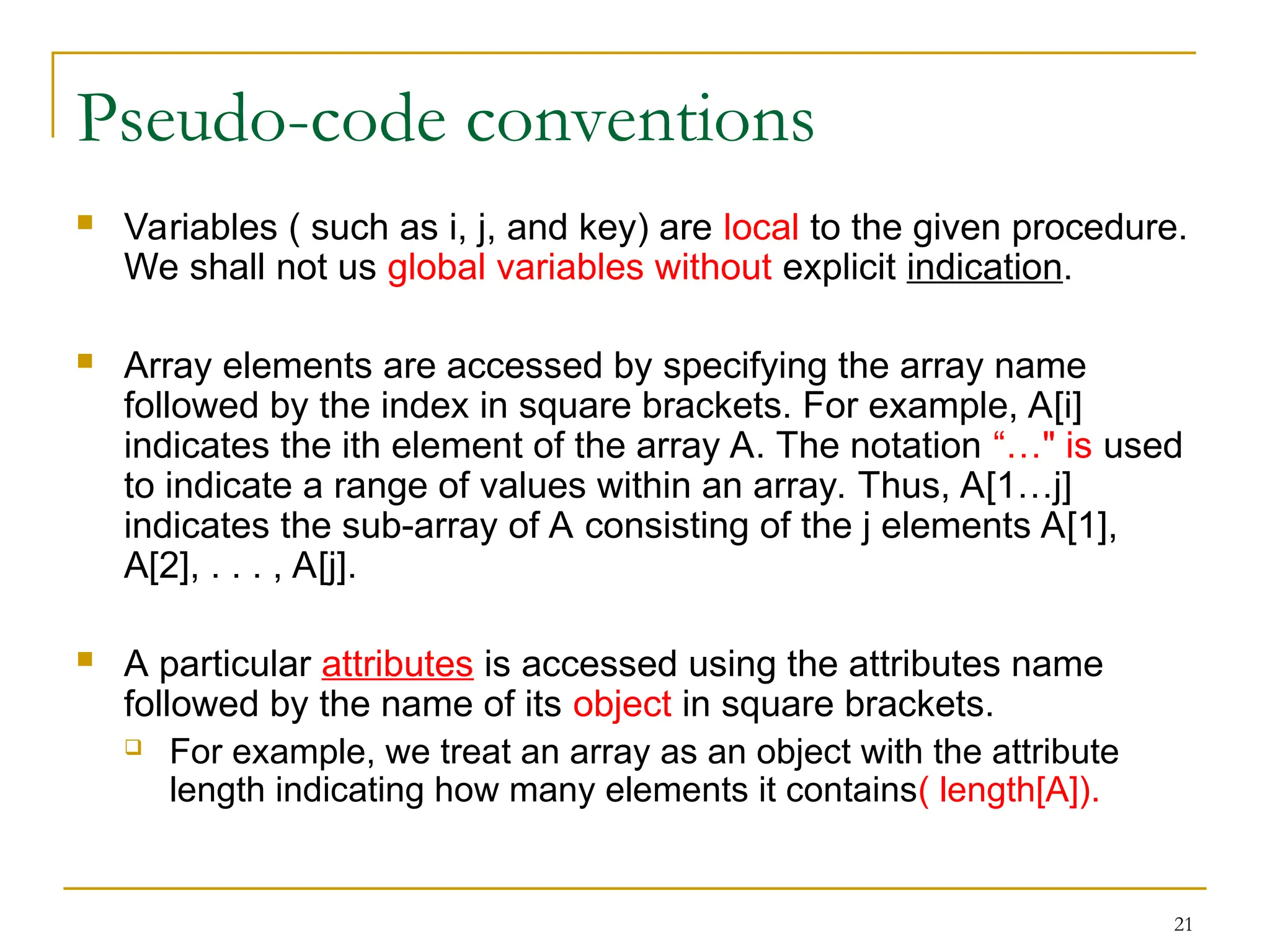 21
Pseudo-code conventions
 Variables ( such as i, j, and key) are local to the given procedure.
We shall not us global variables without explicit indication.
 Array elements are accessed by specifying the array name
followed by the index in square brackets. For example, A[i]
indicates the ith element of the array A. The notation “…" is used
to indicate a range of values within an array. Thus, A[1…j]
indicates the sub-array of A consisting of the j elements A[1],
A[2], . . . , A[j].
 A particular attributes is accessed using the attributes name
followed by the name of its object in square brackets.
 For example, we treat an array as an object with the attribute
length indicating how many elements it contains( length[A]).
 