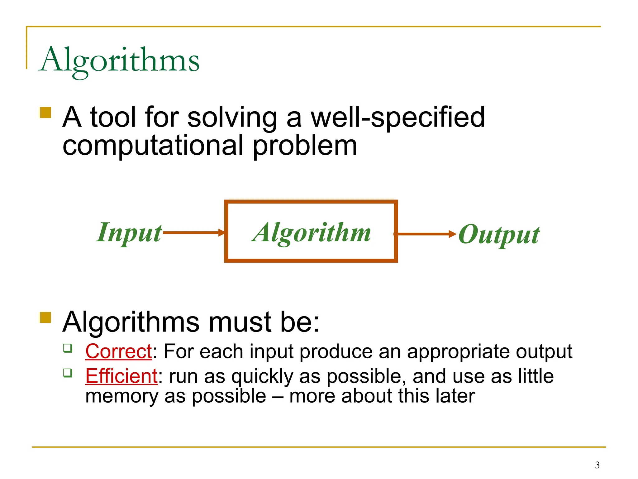 3
Algorithms
 A tool for solving a well-specified
computational problem
 Algorithms must be:
 Correct: For each input produce an appropriate output
 Efficient: run as quickly as possible, and use as little
memory as possible – more about this later
Algorithm
Input Output
 