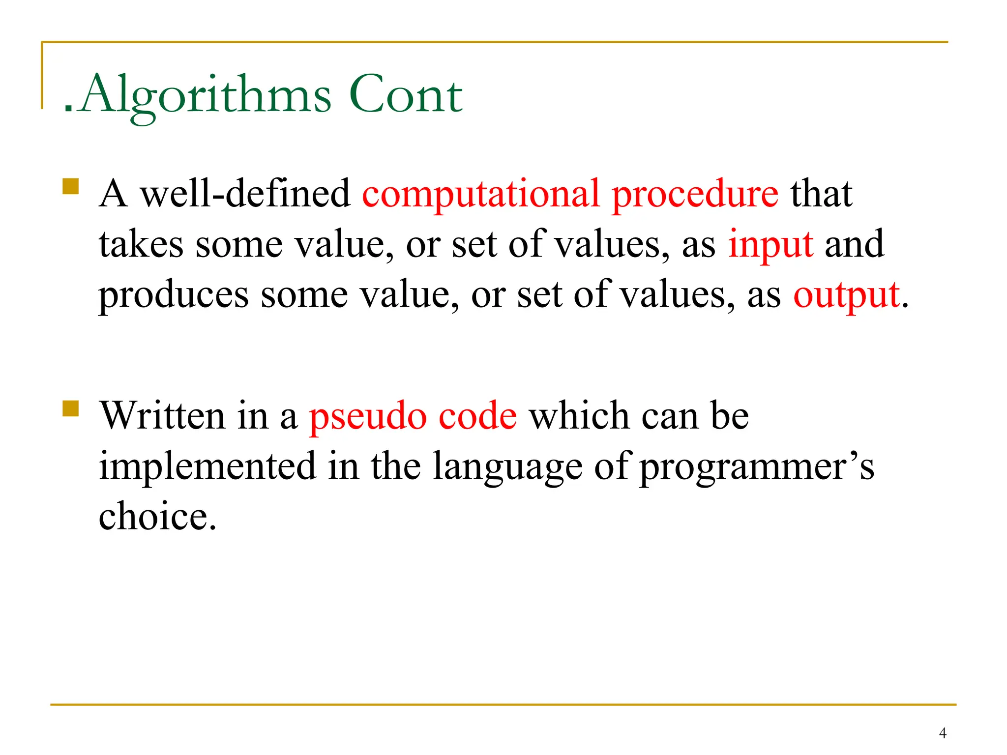 4
Algorithms Cont
.
 A well-defined computational procedure that
takes some value, or set of values, as input and
produces some value, or set of values, as output.
 Written in a pseudo code which can be
implemented in the language of programmer’s
choice.
 