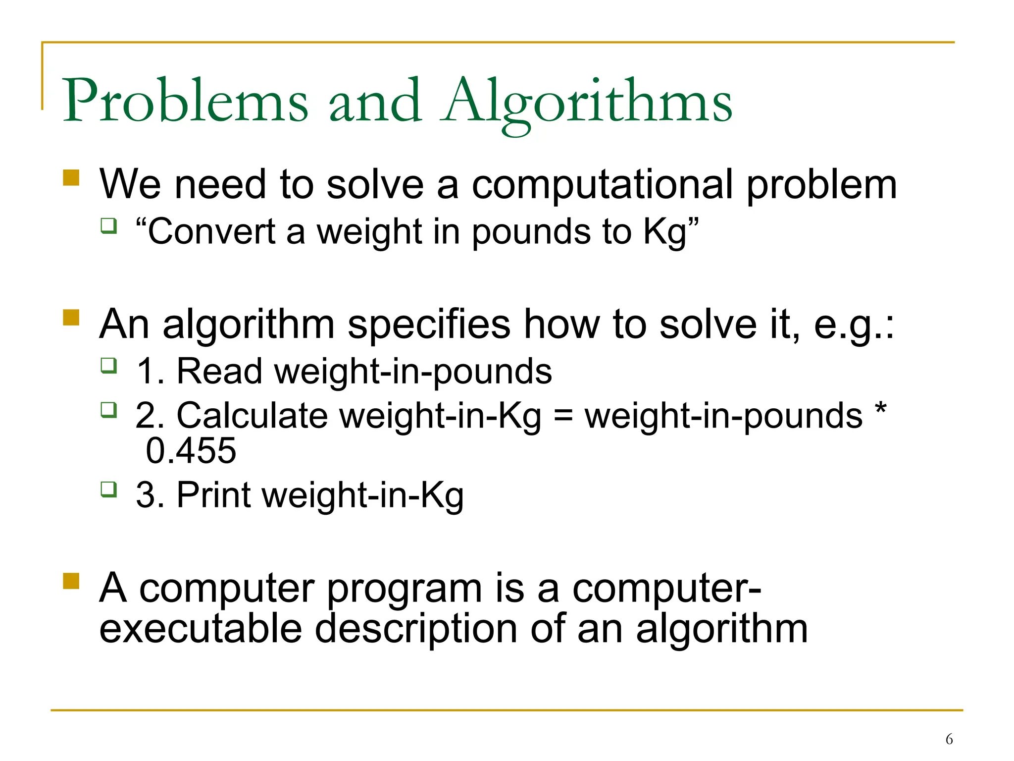 6
Problems and Algorithms
 We need to solve a computational problem
 “Convert a weight in pounds to Kg”
 An algorithm specifies how to solve it, e.g.:
 1. Read weight-in-pounds
 2. Calculate weight-in-Kg = weight-in-pounds *
0.455
 3. Print weight-in-Kg
 A computer program is a computer-
executable description of an algorithm
 