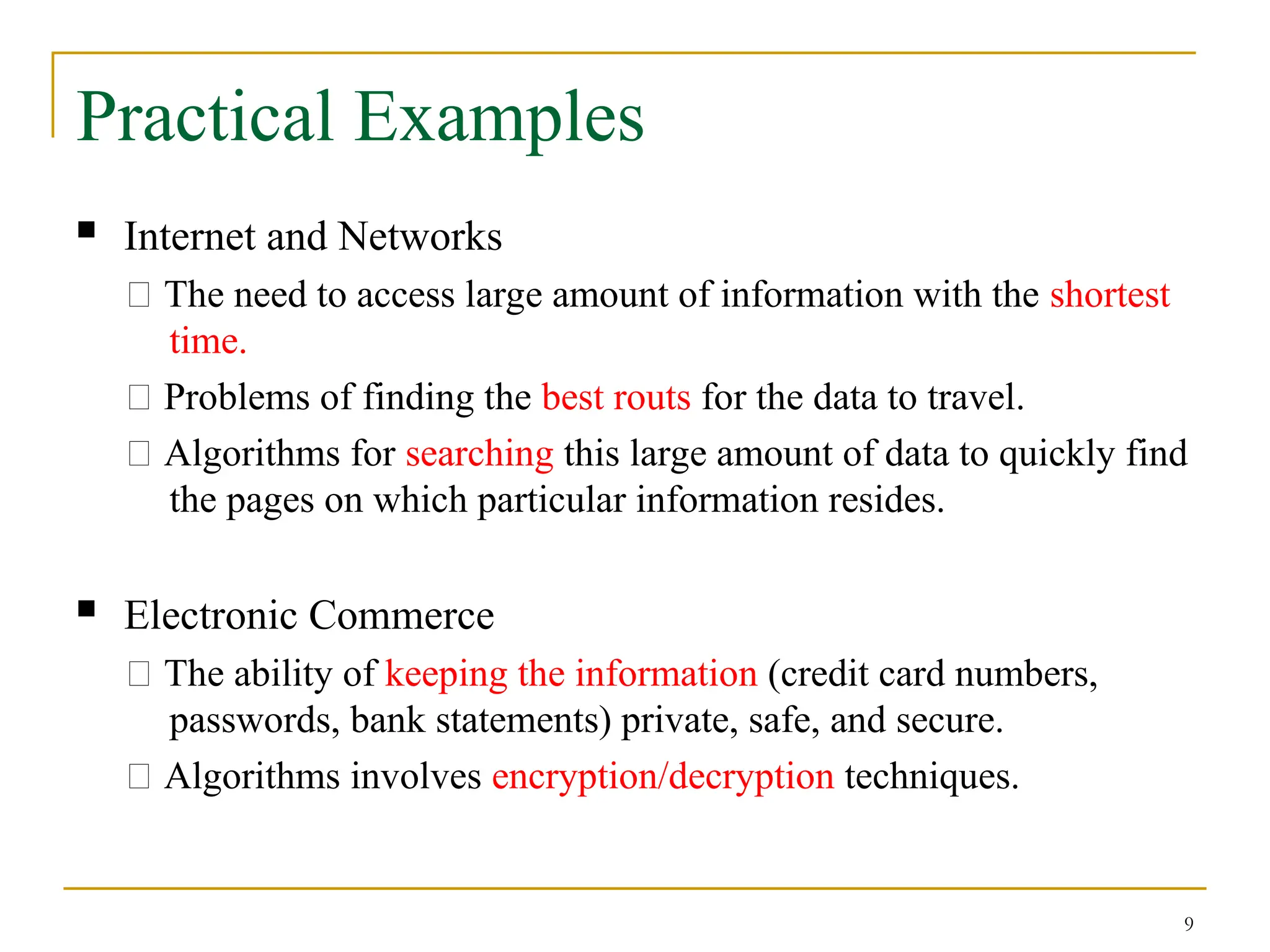 9
Practical Examples
 Internet and Networks
􀂄 The need to access large amount of information with the shortest
time.
􀂄 Problems of finding the best routs for the data to travel.
􀂄 Algorithms for searching this large amount of data to quickly find
the pages on which particular information resides.
 Electronic Commerce
􀂄 The ability of keeping the information (credit card numbers,
passwords, bank statements) private, safe, and secure.
􀂄 Algorithms involves encryption/decryption techniques.
 