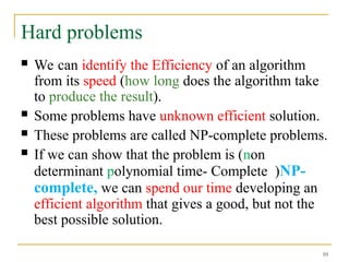 10
Hard problems
 We can identify the Efficiency of an algorithm
from its speed (how long does the algorithm take
to produce the result).
 Some problems have unknown efficient solution.
 These problems are called NP-complete problems.
 If we can show that the problem is (non
determinant polynomial time- Complete )NP-
complete, we can spend our time developing an
efficient algorithm that gives a good, but not the
best possible solution.
 