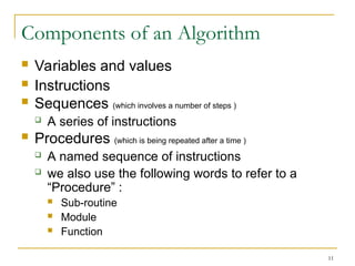 11
Components of an Algorithm
 Variables and values
 Instructions
 Sequences (which involves a number of steps )
 A series of instructions
 Procedures (which is being repeated after a time )
 A named sequence of instructions
 we also use the following words to refer to a
“Procedure” :
 Sub-routine
 Module
 Function
 