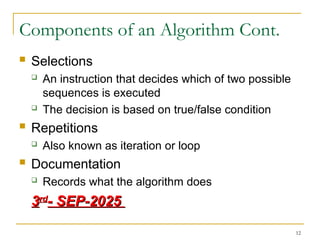 12
Components of an Algorithm Cont.
 Selections
 An instruction that decides which of two possible
sequences is executed
 The decision is based on true/false condition
 Repetitions
 Also known as iteration or loop
 Documentation
 Records what the algorithm does
3
3rd
rd
- SEP-2025
- SEP-2025
 