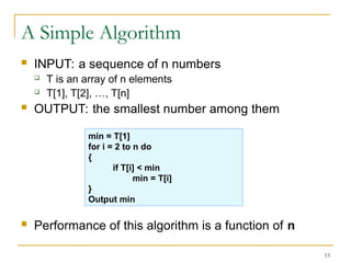 13
A Simple Algorithm
 INPUT: a sequence of n numbers
 T is an array of n elements
 T[1], T[2], …, T[n]
 OUTPUT: the smallest number among them
 Performance of this algorithm is a function of n
min = T[1]
for i = 2 to n do
{
if T[i] < min
min = T[i]
}
Output min
 