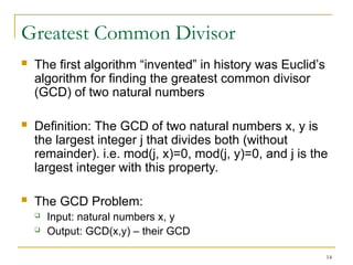 14
Greatest Common Divisor
 The first algorithm “invented” in history was Euclid’s
algorithm for finding the greatest common divisor
(GCD) of two natural numbers
 Definition: The GCD of two natural numbers x, y is
the largest integer j that divides both (without
remainder). i.e. mod(j, x)=0, mod(j, y)=0, and j is the
largest integer with this property.
 The GCD Problem:
 Input: natural numbers x, y
 Output: GCD(x,y) – their GCD
 