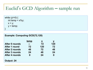 16
Euclid’s GCD Algorithm – sample run
while (y!=0) {
int temp = x%y;
x = y;
y = temp;
}
Example: Computing GCD(72,120)
temp x y
After 0 rounds -- 72 120
After 1 round 72 120 72
After 2 rounds 48 72 48
After 3 rounds 24 48 24
After 4 rounds 0 24 0
Output: 24
 