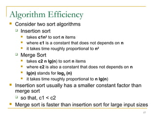 17
Algorithm Efficiency
 Consider two sort algorithms
 Insertion sort
 takes c1n2
to sort n items
 where c1 is a constant that does not depends on n
 it takes time roughly proportional to n2
 Merge Sort
 takes c2 n lg(n) to sort n items
 where c2 is also a constant that does not depends on n
 lg(n) stands for log2 (n)
 it takes time roughly proportional to n lg(n)
 Insertion sort usually has a smaller constant factor than
merge sort
 so that, c1 < c2
 Merge sort is faster than insertion sort for large input sizes
 
