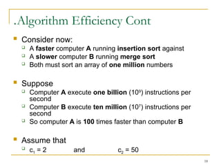 18
Algorithm Efficiency Cont
.
 Consider now:
 A faster computer A running insertion sort against
 A slower computer B running merge sort
 Both must sort an array of one million numbers
 Suppose
 Computer A execute one billion (109
) instructions per
second
 Computer B execute ten million (107
) instructions per
second
 So computer A is 100 times faster than computer B
 Assume that

c1 = 2 and c2 = 50
 