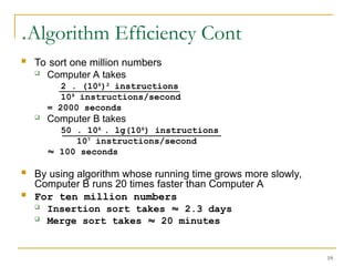 19
Algorithm Efficiency Cont
.
 To sort one million numbers
 Computer A takes
2 . (106
)2
instructions
109
instructions/second
= 2000 seconds
 Computer B takes
50 . 106
. lg(106
) instructions
107
instructions/second
 100 seconds
 By using algorithm whose running time grows more slowly,
Computer B runs 20 times faster than Computer A
 For ten million numbers
 Insertion sort takes  2.3 days
 Merge sort takes  20 minutes
 