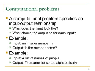 2
Computational problems
 A computational problem specifies an
input-output relationship
 What does the input look like?
 What should the output be for each input?
 Example:
 Input: an integer number n
 Output: Is the number prime?
 Example:
 Input: A list of names of people
 Output: The same list sorted alphabetically
 