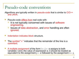 20
Pseudo-code conventions
Algorithms are typically written in pseudo-code that is similar to C/C++
and JAVA.
 Pseudo-code differs from real code with:
 It is not typically concerned with issues of software
engineering.
 Issues of data abstraction, and error handling are often
ignored.
 Indentation indicates block structure.
 The symbol " "
▹ indicates that the remainder of the line is a
comment.
 A multiple assignment of the form i ← j ← e assigns to both
variables i and j the value of expression e; it should be treated as
equivalent to the assignment j ← e followed by the assignment i ← j.
 