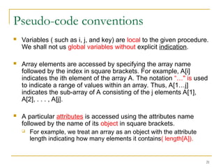 21
Pseudo-code conventions
 Variables ( such as i, j, and key) are local to the given procedure.
We shall not us global variables without explicit indication.
 Array elements are accessed by specifying the array name
followed by the index in square brackets. For example, A[i]
indicates the ith element of the array A. The notation “…" is used
to indicate a range of values within an array. Thus, A[1…j]
indicates the sub-array of A consisting of the j elements A[1],
A[2], . . . , A[j].
 A particular attributes is accessed using the attributes name
followed by the name of its object in square brackets.
 For example, we treat an array as an object with the attribute
length indicating how many elements it contains( length[A]).
 