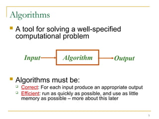 3
Algorithms
 A tool for solving a well-specified
computational problem
 Algorithms must be:
 Correct: For each input produce an appropriate output
 Efficient: run as quickly as possible, and use as little
memory as possible – more about this later
Algorithm
Input Output
 