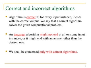5
Correct and incorrect algorithms
 Algorithm is correct if, for every input instance, it ends
with the correct output. We say that a correct algorithm
solves the given computational problem.
 An incorrect algorithm might not end at all on some input
instances, or it might end with an answer other than the
desired one.
 We shall be concerned only with correct algorithms.
 