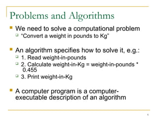6
Problems and Algorithms
 We need to solve a computational problem
 “Convert a weight in pounds to Kg”
 An algorithm specifies how to solve it, e.g.:
 1. Read weight-in-pounds
 2. Calculate weight-in-Kg = weight-in-pounds *
0.455
 3. Print weight-in-Kg
 A computer program is a computer-
executable description of an algorithm
 
