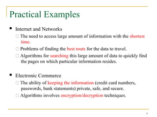 9
Practical Examples
 Internet and Networks
􀂄 The need to access large amount of information with the shortest
time.
􀂄 Problems of finding the best routs for the data to travel.
􀂄 Algorithms for searching this large amount of data to quickly find
the pages on which particular information resides.
 Electronic Commerce
􀂄 The ability of keeping the information (credit card numbers,
passwords, bank statements) private, safe, and secure.
􀂄 Algorithms involves encryption/decryption techniques.
 