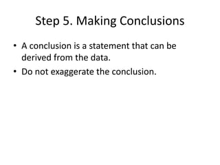 Step 5. Making Conclusions
• A conclusion is a statement that can be
derived from the data.
• Do not exaggerate the conclusion.
 