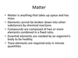 Matter
• Matter is anything that takes up space and has
mass.
• Elements cannot be broken down into other
substances by chemical reactions.
• Compounds are composed of two or more
elements combined in a fixed ratio.
• Essential elements are needed by an organism’s
body to be healthy.
• Trace elements are required only in minute
quantities.
 