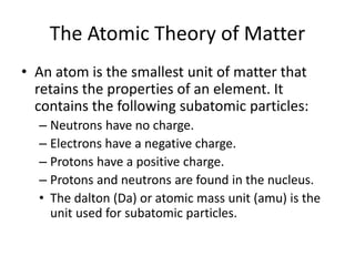 The Atomic Theory of Matter
• An atom is the smallest unit of matter that
retains the properties of an element. It
contains the following subatomic particles:
– Neutrons have no charge.
– Electrons have a negative charge.
– Protons have a positive charge.
– Protons and neutrons are found in the nucleus.
• The dalton (Da) or atomic mass unit (amu) is the
unit used for subatomic particles.
 