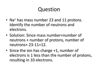 Question
• Na+ has mass number 23 and 11 protons.
Identify the number of neutrons and
electrons.
• Solution: Since mass number=number of
neutrons + number of protons, number of
neutrons= 23-11=12.
• Since the ion has charge +1, number of
electrons is 1 less than the number of protons,
resulting in 10 electrons.
 