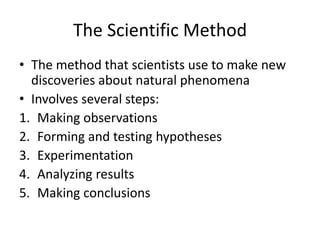 The Scientific Method
• The method that scientists use to make new
discoveries about natural phenomena
• Involves several steps:
1. Making observations
2. Forming and testing hypotheses
3. Experimentation
4. Analyzing results
5. Making conclusions
 