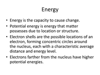 Energy
• Energy is the capacity to cause change.
• Potential energy is energy that matter
possesses due to location or structure.
• Electron shells are the possible locations of an
electron, forming concentric circles around
the nucleus, each with a characteristic average
distance and energy level.
• Electrons farther from the nucleus have higher
potential energies.
 