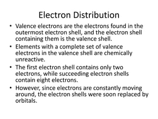 Electron Distribution
• Valence electrons are the electrons found in the
outermost electron shell, and the electron shell
containing them is the valence shell.
• Elements with a complete set of valence
electrons in the valence shell are chemically
unreactive.
• The first electron shell contains only two
electrons, while succeeding electron shells
contain eight electrons.
• However, since electrons are constantly moving
around, the electron shells were soon replaced by
orbitals.
 