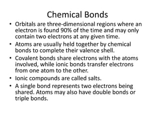 Chemical Bonds
• Orbitals are three-dimensional regions where an
electron is found 90% of the time and may only
contain two electrons at any given time.
• Atoms are usually held together by chemical
bonds to complete their valence shell.
• Covalent bonds share electrons with the atoms
involved, while ionic bonds transfer electrons
from one atom to the other.
• Ionic compounds are called salts.
• A single bond represents two electrons being
shared. Atoms may also have double bonds or
triple bonds.
 