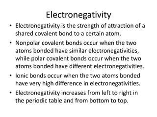 Electronegativity
• Electronegativity is the strength of attraction of a
shared covalent bond to a certain atom.
• Nonpolar covalent bonds occur when the two
atoms bonded have similar electronegativities,
while polar covalent bonds occur when the two
atoms bonded have different electronegativities.
• Ionic bonds occur when the two atoms bonded
have very high difference in electronegativities.
• Electronegativity increases from left to right in
the periodic table and from bottom to top.
 
