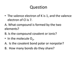 Question
• The valence electron of K is 1, and the valence
electron of Cl is 7.
A. What compound is formed by the two
elements?
B. Is the compound covalent or ionic?
• In the molecule O2,
A. Is the covalent bond polar or nonpolar?
B. How many bonds do they share?
 