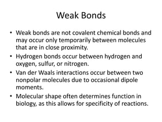 Weak Bonds
• Weak bonds are not covalent chemical bonds and
may occur only temporarily between molecules
that are in close proximity.
• Hydrogen bonds occur between hydrogen and
oxygen, sulfur, or nitrogen.
• Van der Waals interactions occur between two
nonpolar molecules due to occasional dipole
moments.
• Molecular shape often determines function in
biology, as this allows for specificity of reactions.
 