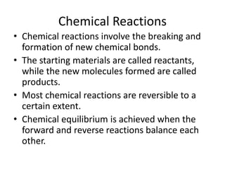 Chemical Reactions
• Chemical reactions involve the breaking and
formation of new chemical bonds.
• The starting materials are called reactants,
while the new molecules formed are called
products.
• Most chemical reactions are reversible to a
certain extent.
• Chemical equilibrium is achieved when the
forward and reverse reactions balance each
other.
 