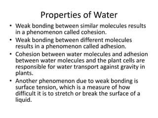 Properties of Water
• Weak bonding between similar molecules results
in a phenomenon called cohesion.
• Weak bonding between different molecules
results in a phenomenon called adhesion.
• Cohesion between water molecules and adhesion
between water molecules and the plant cells are
responsible for water transport against gravity in
plants.
• Another phenomenon due to weak bonding is
surface tension, which is a measure of how
difficult it is to stretch or break the surface of a
liquid.
 